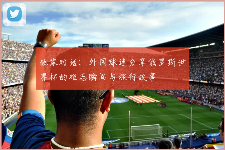 独家对话：外国球迷分享俄罗斯世界杯的难忘瞬间与旅行故事