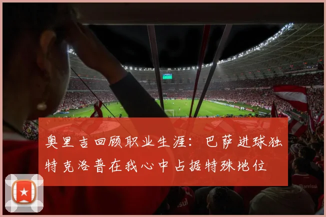 奥里吉回顾职业生涯：巴萨进球独特克洛普在我心中占据特殊地位