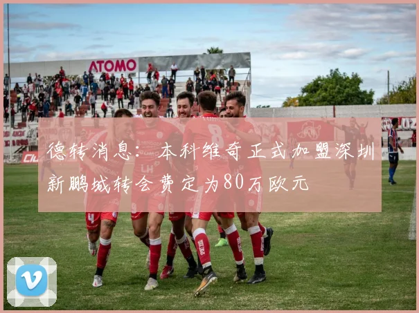 德转消息：本科维奇正式加盟深圳新鹏城转会费定为80万欧元