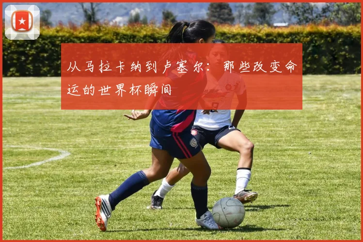 从马拉卡纳到卢塞尔：那些改变命运的世界杯瞬间