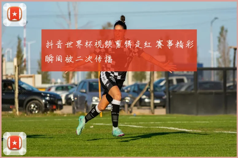 抖音世界杯视频剪辑走红 赛事精彩瞬间被二次传播